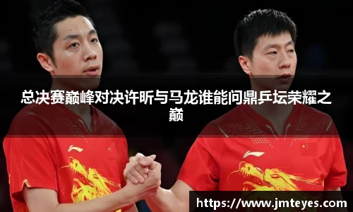 总决赛巅峰对决许昕与马龙谁能问鼎乒坛荣耀之巅